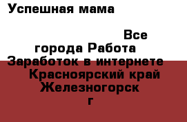  Успешная мама                                                                 - Все города Работа » Заработок в интернете   . Красноярский край,Железногорск г.